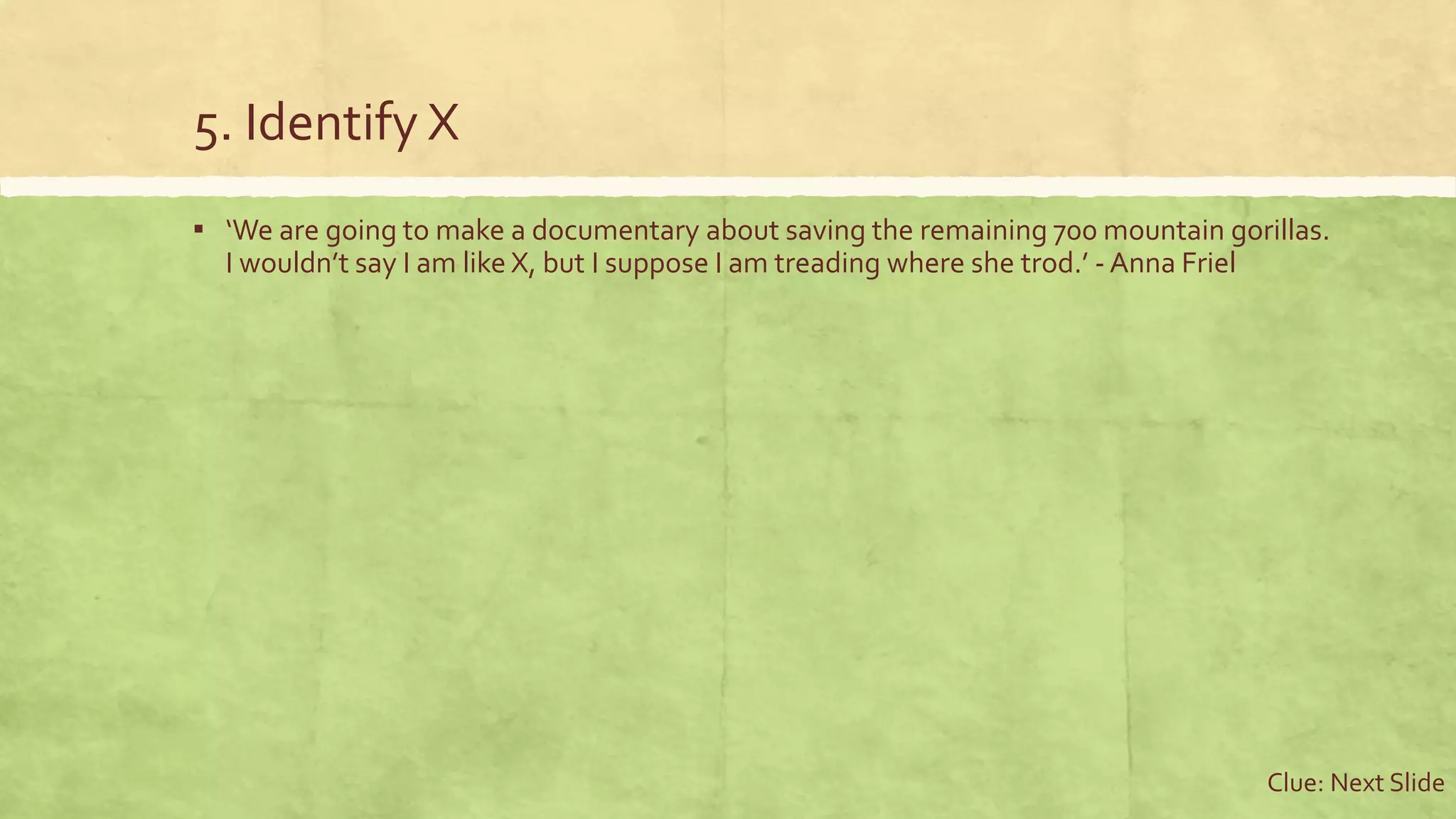 5. Identify X
▪ ‘We are going to make a documentary about saving the remaining 700 mountain gorillas.
I wouldn’t say I am like X, but I suppose I am treading where she trod.’ - Anna Friel
Clue: Next Slide
 