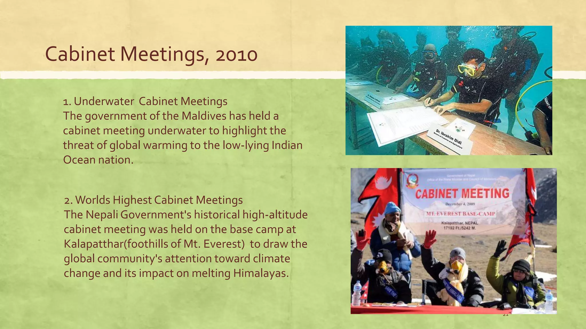 Cabinet Meetings, 2010
21
1. Underwater Cabinet Meetings
The government of the Maldives has held a
cabinet meeting underwater to highlight the
threat of global warming to the low-lying Indian
Ocean nation.
2.Worlds Highest Cabinet Meetings
The Nepali Government's historical high-altitude
cabinet meeting was held on the base camp at
Kalapatthar(foothills of Mt. Everest) to draw the
global community's attention toward climate
change and its impact on melting Himalayas.
 