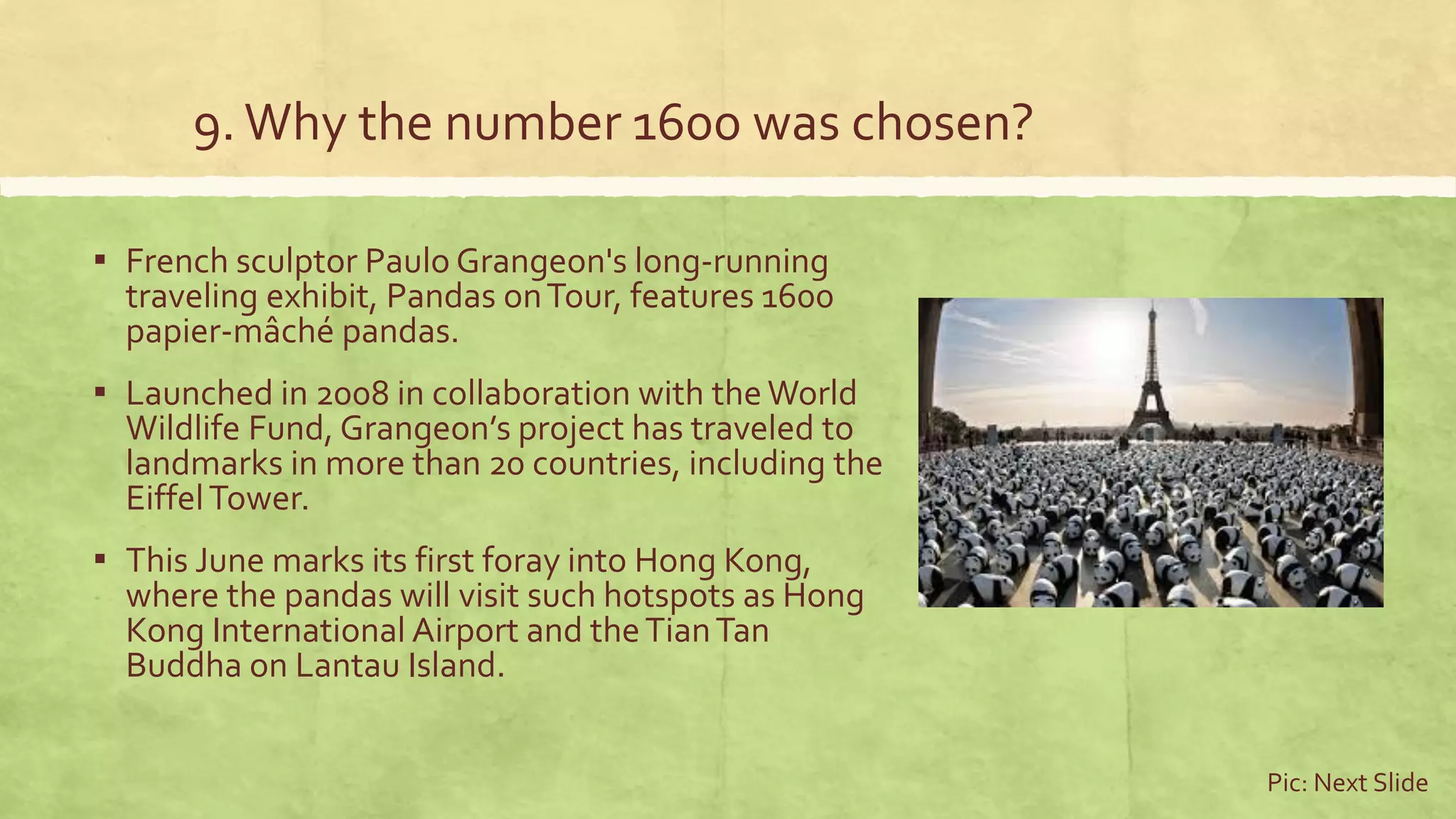 9.Why the number 1600 was chosen?
▪ French sculptor Paulo Grangeon's long-running
traveling exhibit, Pandas onTour, features 1600
papier-mâché pandas.
▪ Launched in 2008 in collaboration with theWorld
Wildlife Fund, Grangeon’s project has traveled to
landmarks in more than 20 countries, including the
EiffelTower.
▪ This June marks its first foray into Hong Kong,
where the pandas will visit such hotspots as Hong
Kong International Airport and theTianTan
Buddha on Lantau Island.
Pic: Next Slide
 
