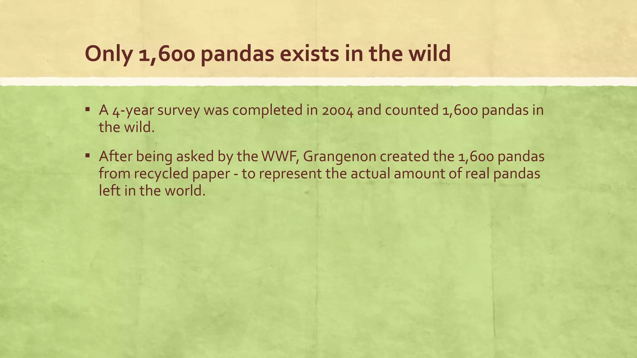 Only 1,600 pandas exists in the wild
▪ A 4-year survey was completed in 2004 and counted 1,600 pandas in
the wild.
▪ After being asked by theWWF, Grangenon created the 1,600 pandas
from recycled paper - to represent the actual amount of real pandas
left in the world.
 