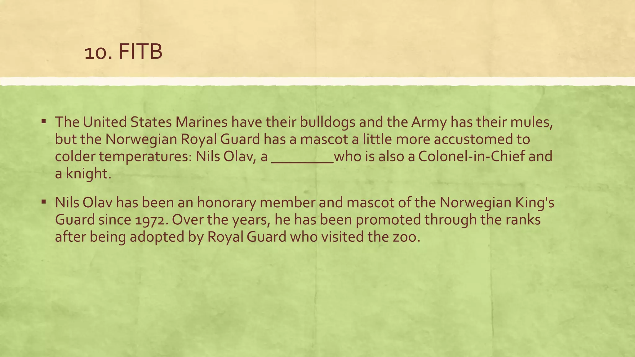 10. FITB
▪ The United States Marines have their bulldogs and the Army has their mules,
but the Norwegian Royal Guard has a mascot a little more accustomed to
colder temperatures: Nils Olav, a ________who is also a Colonel-in-Chief and
a knight.
▪ Nils Olav has been an honorary member and mascot of the Norwegian King's
Guard since 1972. Over the years, he has been promoted through the ranks
after being adopted by Royal Guard who visited the zoo.
 