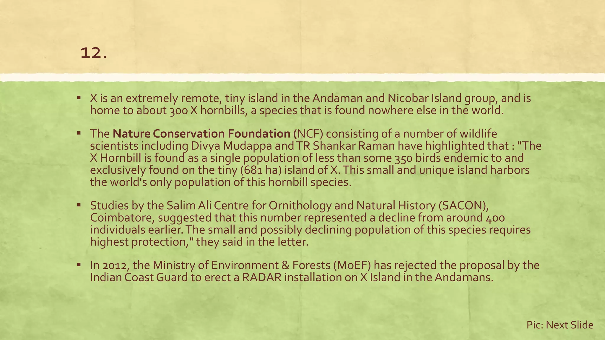 12.
▪ X is an extremely remote, tiny island in the Andaman and Nicobar Island group, and is
home to about 300 X hornbills, a species that is found nowhere else in the world.
▪ The Nature Conservation Foundation (NCF) consisting of a number of wildlife
scientists including Divya Mudappa andTR Shankar Raman have highlighted that : "The
X Hornbill is found as a single population of less than some 350 birds endemic to and
exclusively found on the tiny (681 ha) island of X.This small and unique island harbors
the world's only population of this hornbill species.
▪ Studies by the SalimAli Centre for Ornithology and Natural History (SACON),
Coimbatore, suggested that this number represented a decline from around 400
individuals earlier.The small and possibly declining population of this species requires
highest protection," they said in the letter.
▪ In 2012, the Ministry of Environment & Forests (MoEF) has rejected the proposal by the
Indian Coast Guard to erect a RADAR installation on X Island in the Andamans.
Pic: Next Slide
 