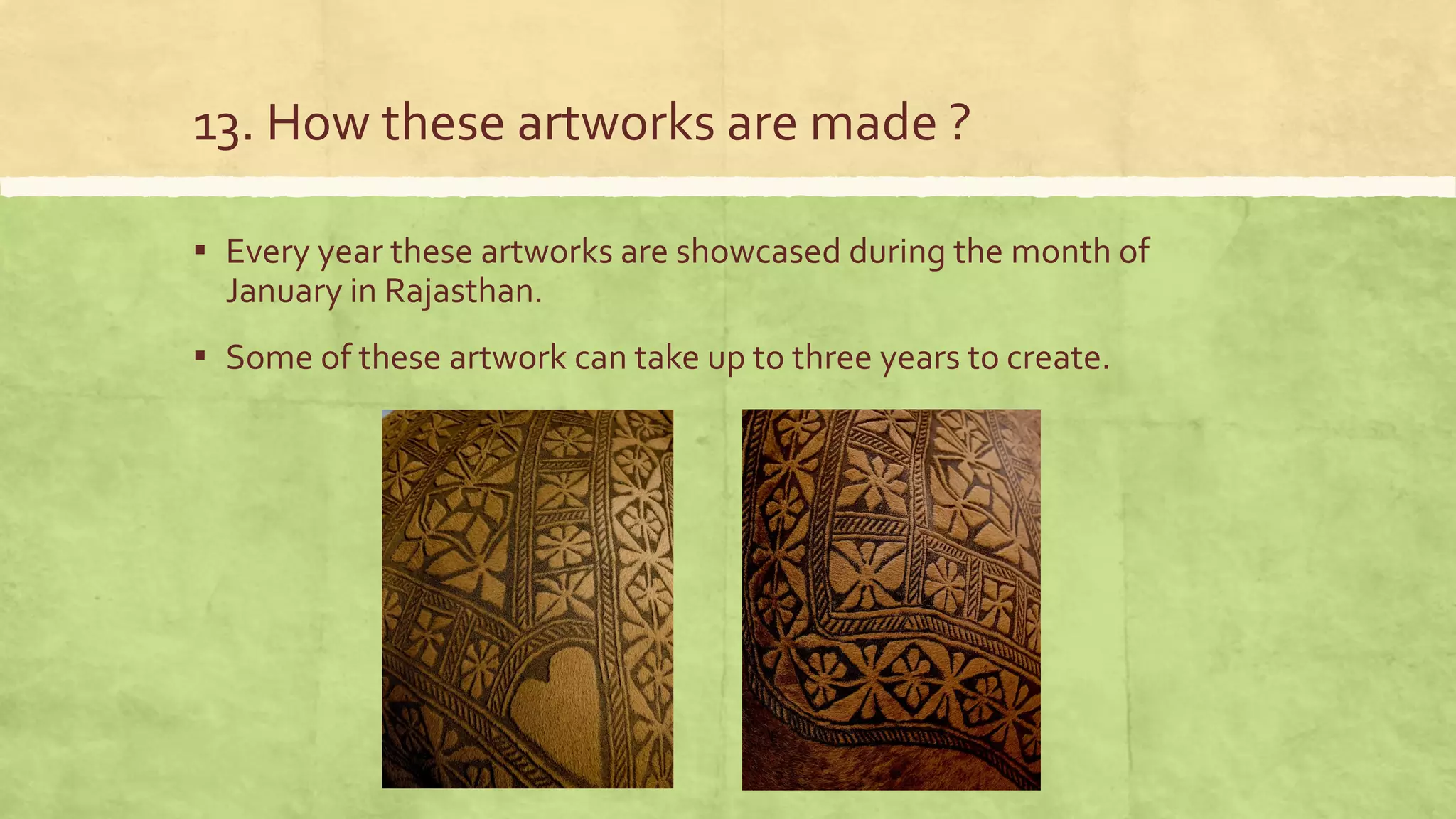 13. How these artworks are made ?
▪ Every year these artworks are showcased during the month of
January in Rajasthan.
▪ Some of these artwork can take up to three years to create.
 