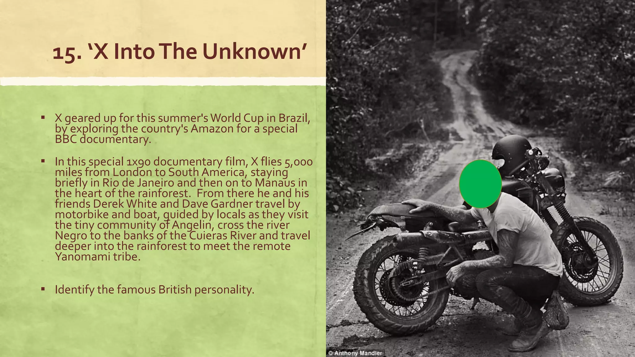 15. ‘X IntoThe Unknown’
▪ X geared up for this summer'sWorld Cup in Brazil,
by exploring the country's Amazon for a special
BBC documentary.
▪ In this special 1x90 documentary film, X flies 5,000
miles from London to South America, staying
briefly in Rio de Janeiro and then on to Manaus in
the heart of the rainforest. From there he and his
friends Derek White and Dave Gardner travel by
motorbike and boat, guided by locals as they visit
the tiny community of Angelin, cross the river
Negro to the banks of the Cuieras River and travel
deeper into the rainforest to meet the remote
Yanomami tribe.
▪ Identify the famous British personality.
 