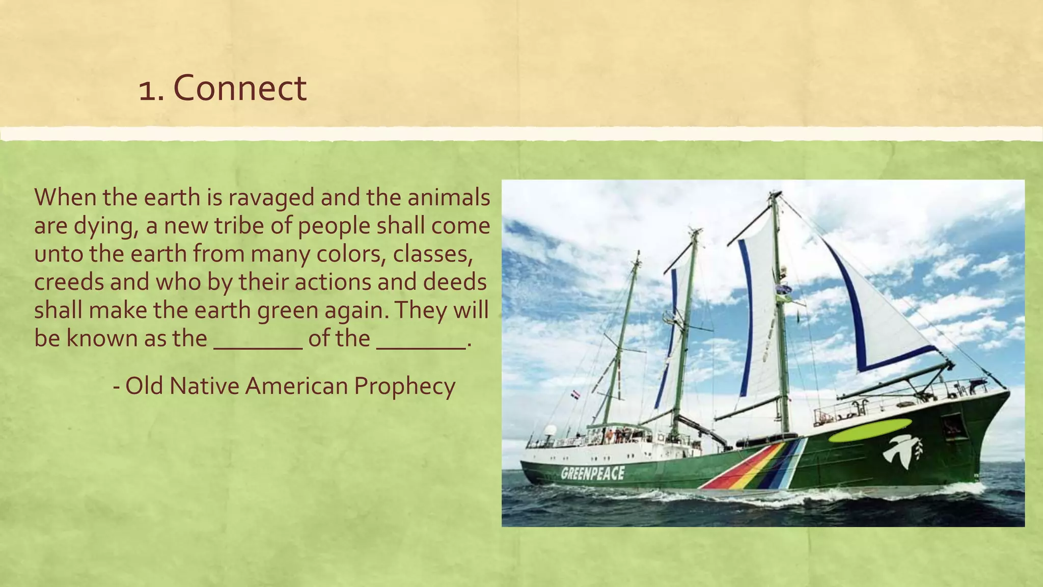 1. Connect
When the earth is ravaged and the animals
are dying, a new tribe of people shall come
unto the earth from many colors, classes,
creeds and who by their actions and deeds
shall make the earth green again.They will
be known as the _______ of the _______.
- Old Native American Prophecy
 