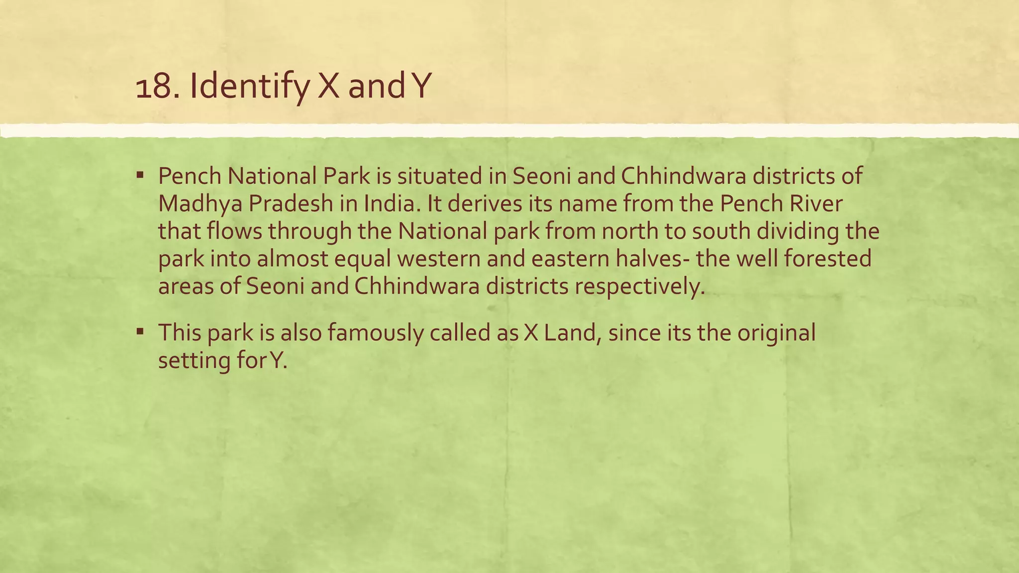 18. Identify X andY
▪ Pench National Park is situated in Seoni and Chhindwara districts of
Madhya Pradesh in India. It derives its name from the Pench River
that flows through the National park from north to south dividing the
park into almost equal western and eastern halves- the well forested
areas of Seoni and Chhindwara districts respectively.
▪ This park is also famously called as X Land, since its the original
setting forY.
 