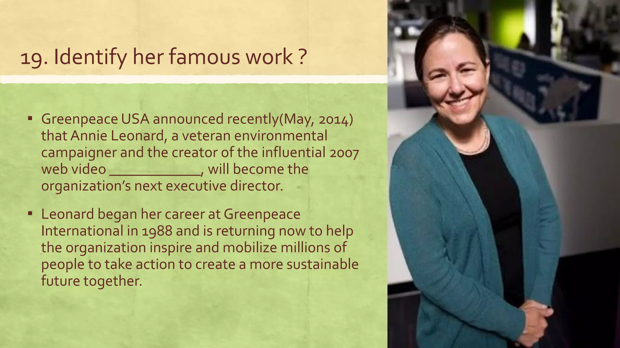 19. Identify her famous work ?
▪ Greenpeace USA announced recently(May, 2014)
that Annie Leonard, a veteran environmental
campaigner and the creator of the influential 2007
web video ____________, will become the
organization’s next executive director.
▪ Leonard began her career at Greenpeace
International in 1988 and is returning now to help
the organization inspire and mobilize millions of
people to take action to create a more sustainable
future together.
 