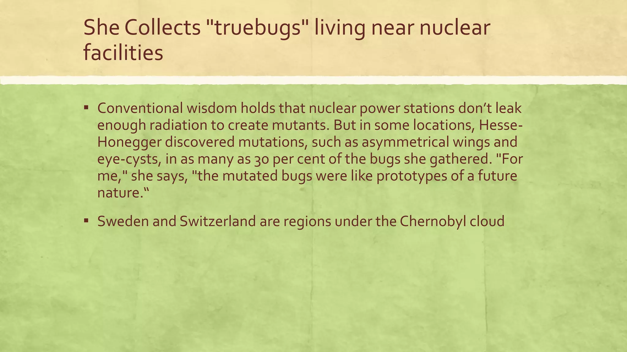 She Collects "truebugs" living near nuclear
facilities
▪ Conventional wisdom holds that nuclear power stations don’t leak
enough radiation to create mutants. But in some locations, Hesse-
Honegger discovered mutations, such as asymmetrical wings and
eye-cysts, in as many as 30 per cent of the bugs she gathered. "For
me," she says, "the mutated bugs were like prototypes of a future
nature.“
▪ Sweden and Switzerland are regions under the Chernobyl cloud
 