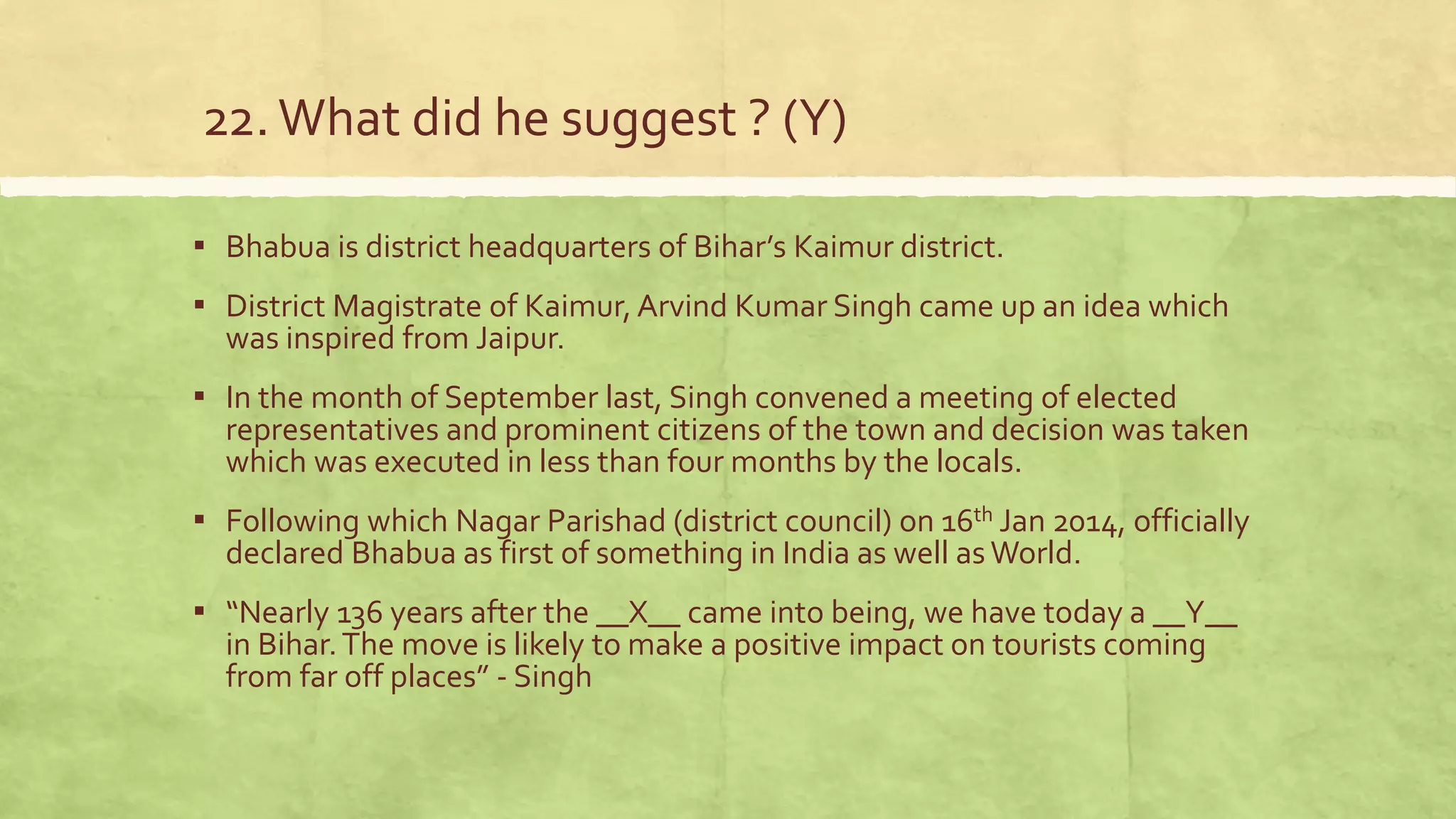 22.What did he suggest ? (Y)
▪ Bhabua is district headquarters of Bihar’s Kaimur district.
▪ District Magistrate of Kaimur, Arvind Kumar Singh came up an idea which
was inspired from Jaipur.
▪ In the month of September last, Singh convened a meeting of elected
representatives and prominent citizens of the town and decision was taken
which was executed in less than four months by the locals.
▪ Following which Nagar Parishad (district council) on 16th Jan 2014, officially
declared Bhabua as first of something in India as well as World.
▪ “Nearly 136 years after the __X__ came into being, we have today a __Y__
in Bihar.The move is likely to make a positive impact on tourists coming
from far off places” - Singh
 