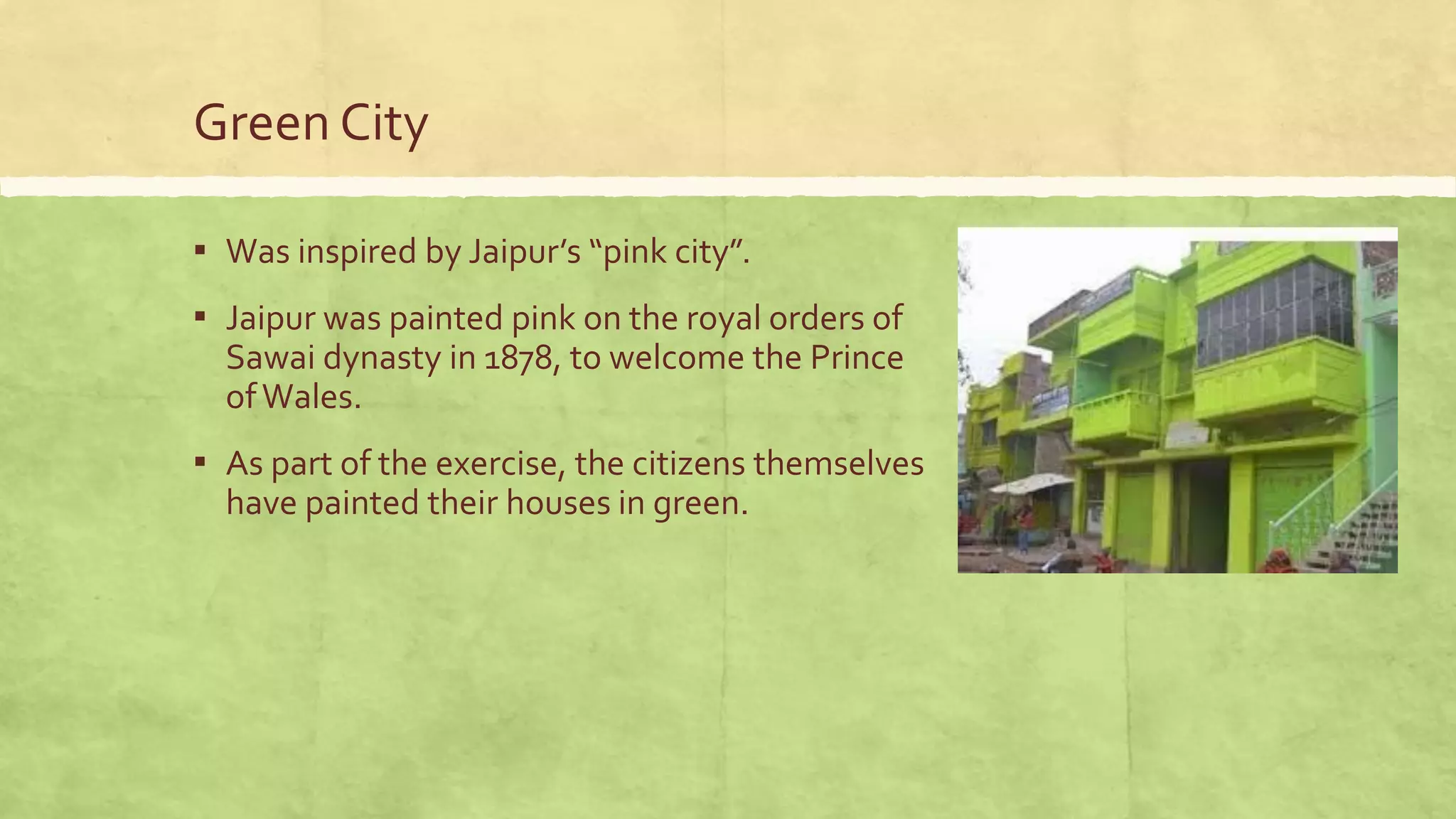 Green City
▪ Was inspired by Jaipur’s “pink city”.
▪ Jaipur was painted pink on the royal orders of
Sawai dynasty in 1878, to welcome the Prince
ofWales.
▪ As part of the exercise, the citizens themselves
have painted their houses in green.
 