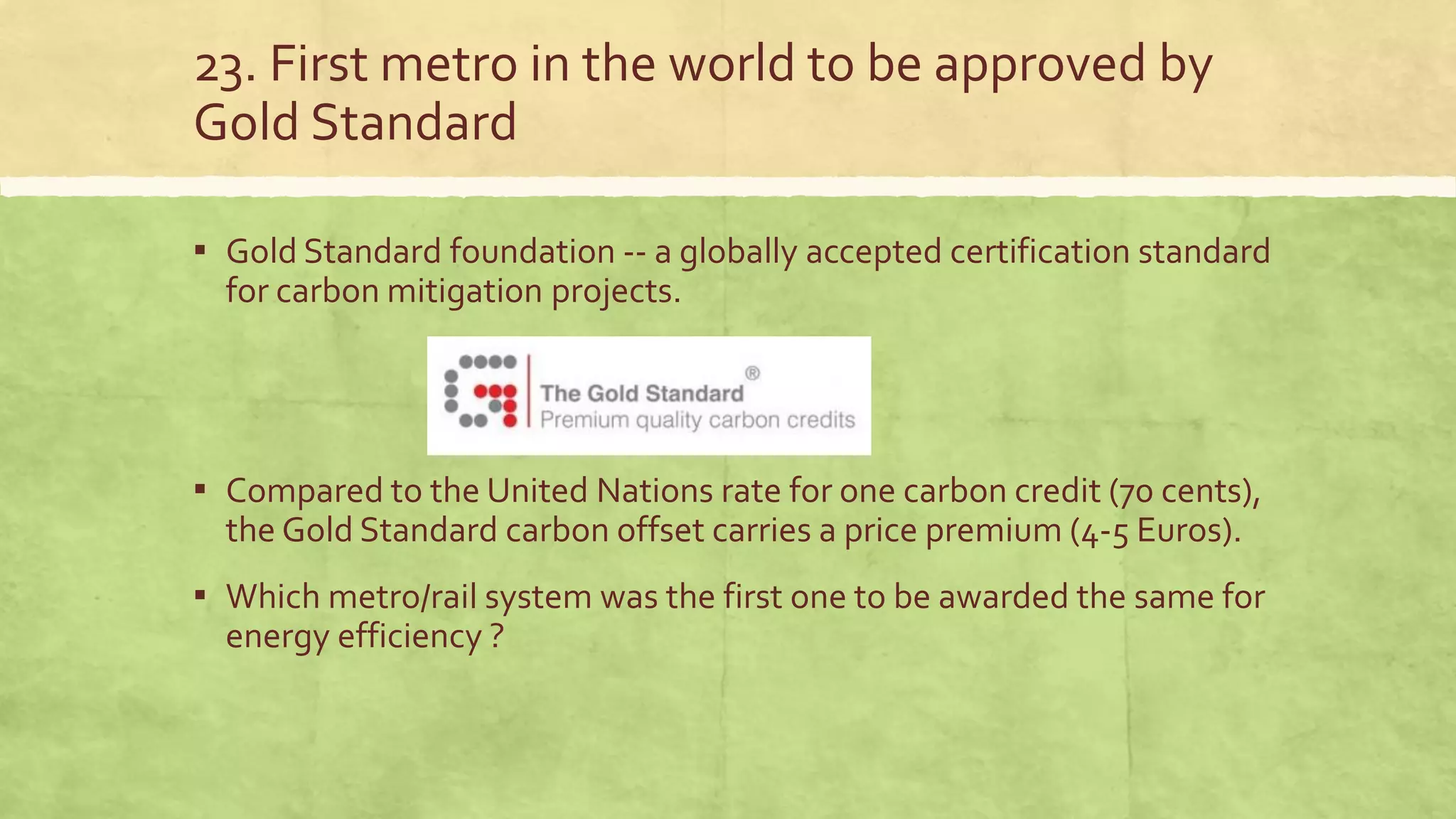 23. First metro in the world to be approved by
Gold Standard
▪ Gold Standard foundation -- a globally accepted certification standard
for carbon mitigation projects.
▪ Compared to the United Nations rate for one carbon credit (70 cents),
the Gold Standard carbon offset carries a price premium (4-5 Euros).
▪ Which metro/rail system was the first one to be awarded the same for
energy efficiency ?
 