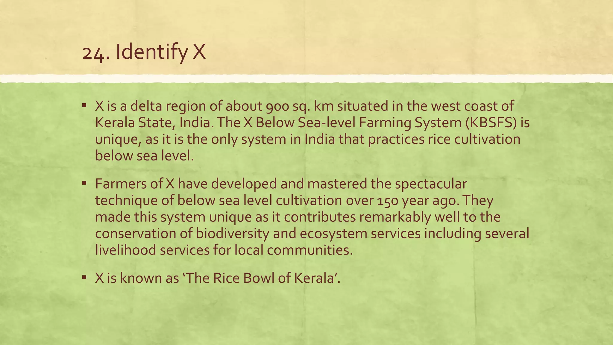 24. Identify X
▪ X is a delta region of about 900 sq. km situated in the west coast of
Kerala State, India.The X Below Sea-level Farming System (KBSFS) is
unique, as it is the only system in India that practices rice cultivation
below sea level.
▪ Farmers of X have developed and mastered the spectacular
technique of below sea level cultivation over 150 year ago.They
made this system unique as it contributes remarkably well to the
conservation of biodiversity and ecosystem services including several
livelihood services for local communities.
▪ X is known as ‘The Rice Bowl of Kerala’.
 