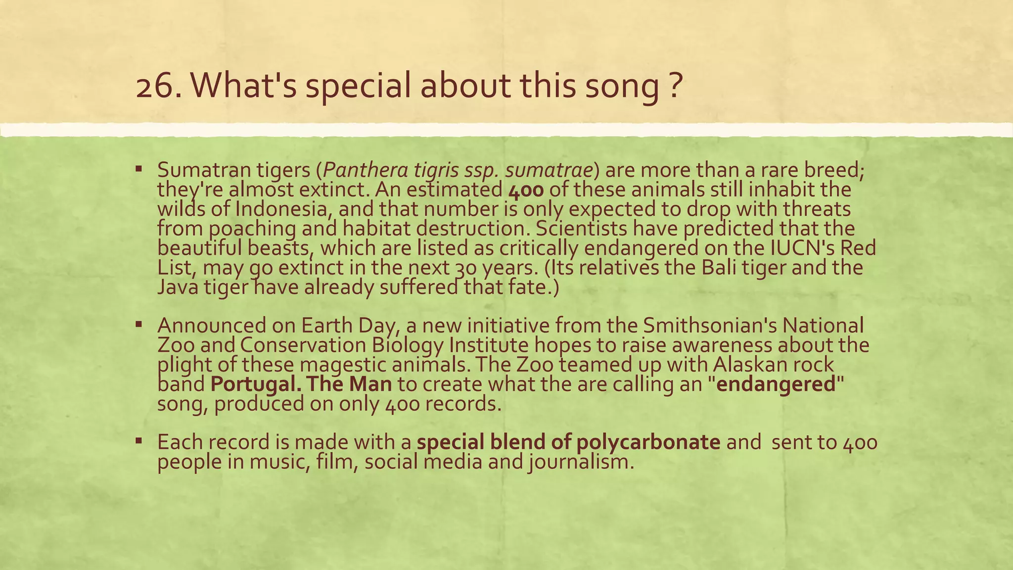26.What's special about this song ?
▪ Sumatran tigers (Panthera tigris ssp. sumatrae) are more than a rare breed;
they're almost extinct. An estimated 400 of these animals still inhabit the
wilds of Indonesia, and that number is only expected to drop with threats
from poaching and habitat destruction. Scientists have predicted that the
beautiful beasts, which are listed as critically endangered on the IUCN's Red
List, may go extinct in the next 30 years. (Its relatives the Bali tiger and the
Java tiger have already suffered that fate.)
▪ Announced on Earth Day, a new initiative from the Smithsonian's National
Zoo and Conservation Biology Institute hopes to raise awareness about the
plight of these magestic animals.The Zoo teamed up with Alaskan rock
band Portugal.The Man to create what the are calling an "endangered"
song, produced on only 400 records.
▪ Each record is made with a special blend of polycarbonate and sent to 400
people in music, film, social media and journalism.
 