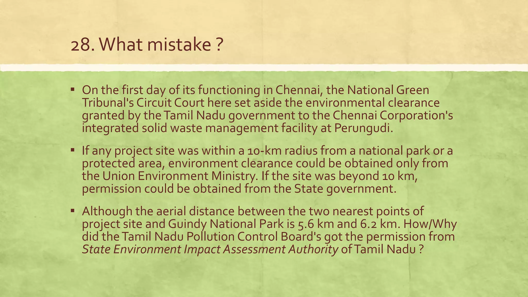 28.What mistake ?
▪ On the first day of its functioning in Chennai, the National Green
Tribunal's Circuit Court here set aside the environmental clearance
granted by theTamil Nadu government to the Chennai Corporation's
integrated solid waste management facility at Perungudi.
▪ If any project site was within a 10-km radius from a national park or a
protected area, environment clearance could be obtained only from
the Union Environment Ministry. If the site was beyond 10 km,
permission could be obtained from the State government.
▪ Although the aerial distance between the two nearest points of
project site and Guindy National Park is 5.6 km and 6.2 km. How/Why
did theTamil Nadu Pollution Control Board's got the permission from
State Environment Impact Assessment Authority ofTamil Nadu ?
 