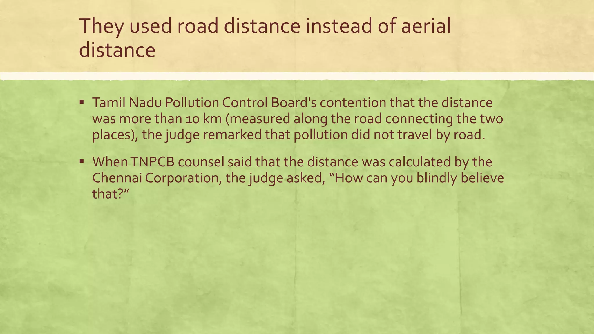 They used road distance instead of aerial
distance
▪ Tamil Nadu Pollution Control Board's contention that the distance
was more than 10 km (measured along the road connecting the two
places), the judge remarked that pollution did not travel by road.
▪ WhenTNPCB counsel said that the distance was calculated by the
Chennai Corporation, the judge asked, “How can you blindly believe
that?”
 