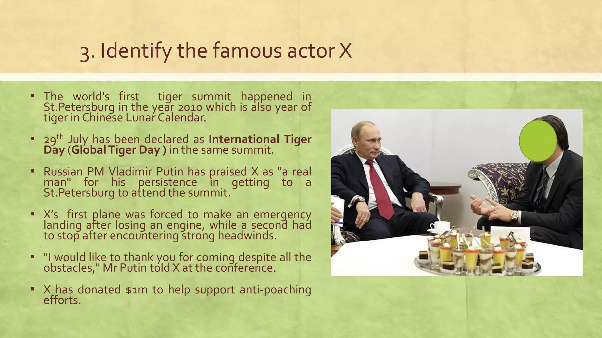 3. Identify the famous actor X
▪ The world's first tiger summit happened in
St.Petersburg in the year 2010 which is also year of
tiger in Chinese Lunar Calendar.
▪ 29th July has been declared as International Tiger
Day (GlobalTiger Day ) in the same summit.
▪ Russian PM Vladimir Putin has praised X as "a real
man" for his persistence in getting to a
St.Petersburg to attend the summit.
▪ X’s first plane was forced to make an emergency
landing after losing an engine, while a second had
to stop after encountering strong headwinds.
▪ "I would like to thank you for coming despite all the
obstacles," Mr Putin told X at the conference.
▪ X has donated $1m to help support anti-poaching
efforts.
 
