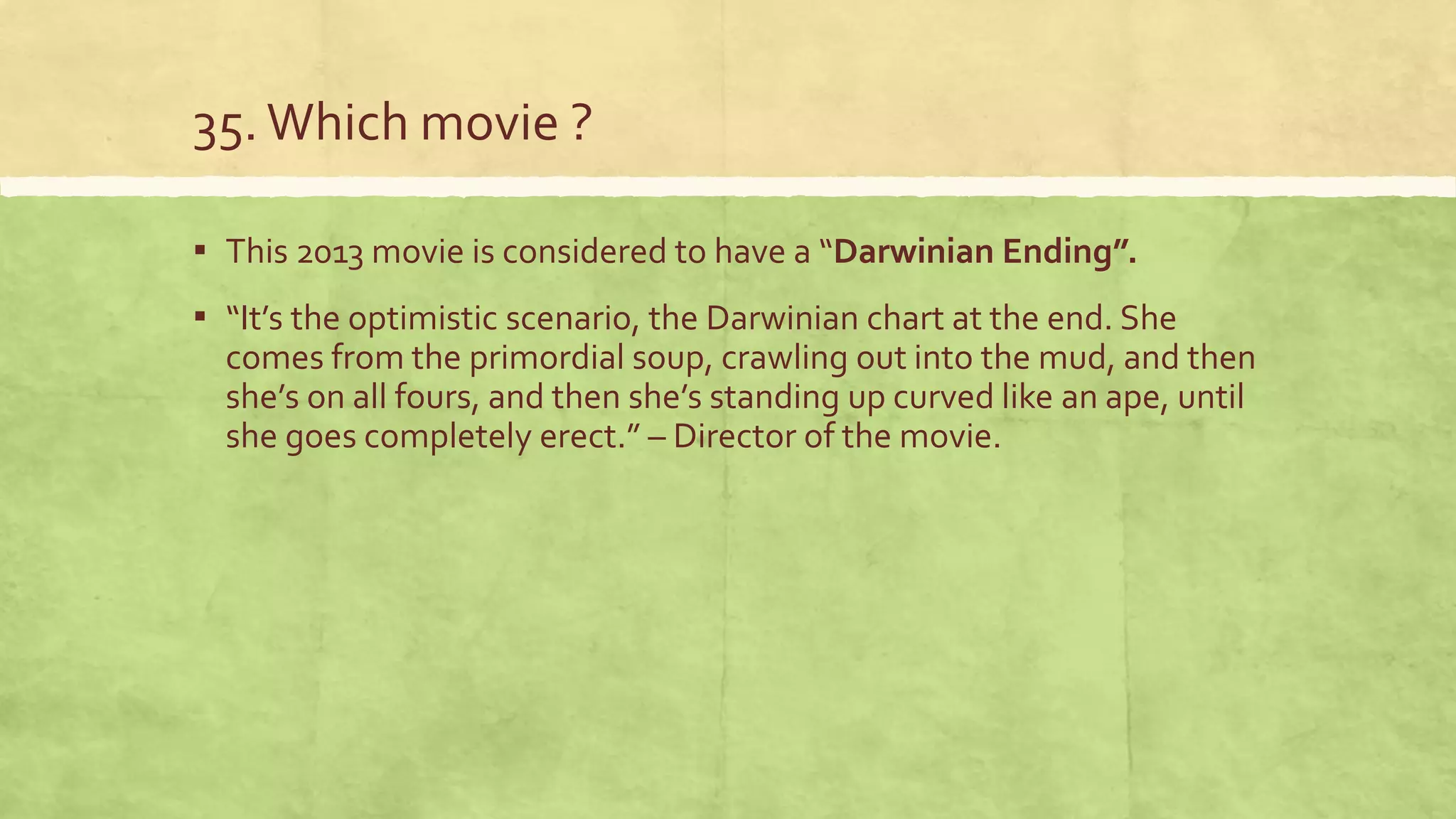 35.Which movie ?
▪ This 2013 movie is considered to have a “Darwinian Ending”.
▪ “It’s the optimistic scenario, the Darwinian chart at the end. She
comes from the primordial soup, crawling out into the mud, and then
she’s on all fours, and then she’s standing up curved like an ape, until
she goes completely erect.” – Director of the movie.
 