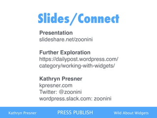 Kathryn Presner PRESS PUBLISH Wild About Widgets
Slides/Connect
Presentation 
slideshare.net/zoonini"
Further Exploration 
https://dailypost.wordpress.com/
category/working-with-widgets/"
Kathryn Presner  
kpresner.com 
Twitter: @zoonini 
wordpress.slack.com: zoonini
 