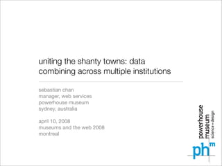 uniting the shanty towns: data
combining across multiple institutions

sebastian chan
manager, web services
powerhouse museum
sydney, australia

april 10, 2008
museums and the web 2008
montreal
 