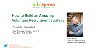 Presented by: Barry Altland
Date: Thursday, February 11th, 2016
Time: 3:00 – 4:00 PM (ET)
Build. Connect. Grow. Membership & more.
How to Build an Amazing
Volunteer Recruitment Strategy
Barry Altland
Author of “Engaging the Head,
Heart and Hands of a Volunteer”
#wildwebinar
@wildapricot @HHHEngagement
 