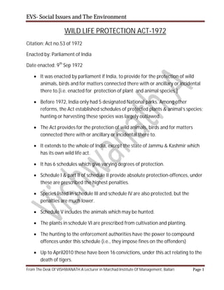 EVS- Social Issues and The Environment
From The Desk Of VISHWANATH.A Lecturer in Marchad Institute Of Management, Ballari Page 1
WILD LIFE PROTECTION ACT-1972
Citation: Act no.53 of 1972
Enacted by: Parliament of India
Date enacted: 9th
Sep 1972
 It was enacted by parliament if India, to provide for the protection of wild
animals, birds and for matters connected there with or ancillary or incidental
there to.[i.e. enacted for protection of plant and animal species.]
 Before 1972, India only had 5 designated National parks. Among other
reforms, the Act established schedules of protected plants & animal’s species;
hunting or harvesting these species was largely outlawed.
 The Act provides for the protection of wild animals, birds and for matters
connected there with or ancillary or incidental there to.
 It extends to the whole of India, except the state of Jammu & Kashmir which
has its own wild life act.
 It has 6 schedules which give varying degrees of protection.
 Schedule I & part II of schedule II provide absolute protection-offences, under
these are prescribed the highest penalties.
 Species listed in schedule III and schedule IV are also protected, but the
penalties are much lower.
 Schedule V includes the animals which may be hunted.
 The plants in schedule VI are prescribed from cultivation and planting.
 The hunting to the enforcement authorities have the power to compound
offences under this schedule (i.e., they impose fines on the offenders)
 Up to April2010 these have been 16 convictions, under this act relating to the
death of tigers.
 