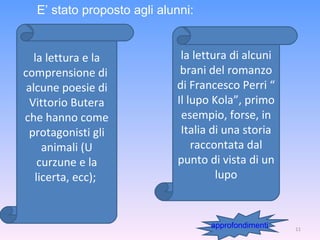 la lettura e la comprensione di  alcune poesie di Vittorio Butera che hanno come protagonisti gli animali (U curzune e la licerta, ecc);  la lettura di alcuni brani del romanzo di Francesco Perri “ Il lupo Kola”, primo esempio, forse, in Italia di una storia raccontata dal punto di vista di un lupo E’ stato proposto agli alunni: approfondimenti 