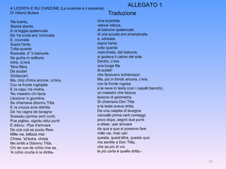 A LICERTA E RU CURZUNE (La lucertola e il serpente) Di Vittorio Butera 'Na licerta, Sberta sberta, A ra loggia spalancata De 'na scola era 'ncriccata, E, ccurcata Supra l'anta, Tutta quanta Rusicata, d' 'o barcune, Se gudìa ro solliune. Intra, cc'era 'Nna filèra De sculari Gridazzari; Ma, chiù d'intra ancore, cc'era, Ccu ra frunte rughijata E ra capu 'na nivèra, 'Nu maestro chi facìa Llizzione 'e giumitria. Se chiamava ddonnu Titta E ra crozza avìa ddiritta. De 'na cagna de lavagna Scassàu pprima zerti cunti; Pue pigliau, signàu ddui punti E ddicìu: -Ppe d'arrivare De ccà ccà se puotu ffare Mille vie, billizze mie: Chista, 'st'àutra, chista  Ma sintiti a Ddonnu Titta, Chi de vue de cchiù nne sa, 'A cchiù ccurta è ra diritta- Una lucertola veloce veloce, al balcone spalancato di una scuola era arrampicata, e, sdraiata sopra l’anta tutta quanta rosicchiata, del balcone, si godeva il calore del sole. Dentro, c’era una lunga fila di scolari che facevano schiamazzi: Ma, più in fondo ancora, c’era, con la fronte rugosa e la neve in testa (con i capelli bianchi), un maestro che faceva lezione di geometria. Si chiamava Don Titta e la testa aveva dritta. Da una caspita di lavagna cancellò prima certi conteggi; poco dopo, segnò due punti e disse: -per arrivare da qua a qua si possono fare mille vie, miei cari: questa, quest’altra, questa qua; ma sentite a Don Titta, che sa più di voi, la più corta è quella dritta.- Traduzione ALLEGATO 1 
