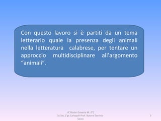 Con questo lavoro si è partiti da un tema letterario quale la presenza degli animali nella letteratura  calabrese, per tentare un approccio multidisciplinare all’argomento “animali”. -IC Rodari Soveria M.-2°C Sc.Sec.1°gr.Carlopoli-Prof. Butera-Torchia-Sacco 