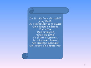 De la chaleur du soleil, profitait. A l’intérieur il y avait Une longue rangée D’écoliers Qui criaient. Tout au fond Le front rugueux,   les cheveux blancs, Un maître donnait Un cours de géométrie. 