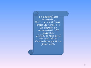 Le Lézard qui écoutait , Dit : « c’est vrai  Pour de vrai ! » Et depuis ce moment-là, s’il marche, Il file, il fuit et il va tout droit Convaincu qu’il va plus vite.   