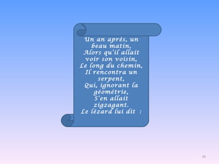 Un an après, un beau matin, Alors qu’il allait voir son voisin, Le long du chemin, Il rencontra un serpent, Qui, ignorant la géométrie, S’en allait zigzagant. Le lézard lui dit : 