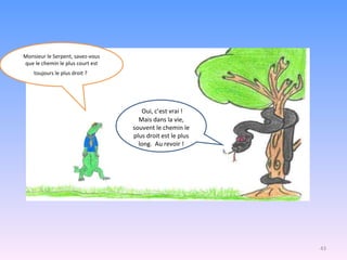   Oui, c’est vrai ! Mais dans la vie, souvent le chemin le plus droit est le plus long.  Au revoir ! Monsieur le Serpent, savez-vous que le chemin le plus court est toujours le plus droit ?   