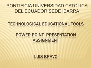 PONTIFICIA UNIVERSIDAD CATOLICA
  DEL ECUADOR SEDE IBARRA

TECHNOLOGICAL EDUCATIONAL TOOLS

   POWER POINT PRESENTATION
         ASSIGNMENT


          LUIS BRAVO
 