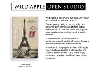 Eiffel Tower Acrylic  •  22x36” Wild Apple is celebrating our 20th anniversary of creating trend-forward artwork. Contemporary designs, photography, and paintings gain richness and tactile appeal when printed on brushed aluminum, crystal-clear acrylic, richly-grained wood or exotic bamboo. These surfaces beautifully underlay contemporary and traditional images to give a new interpretation to familiar subjects. In addition to our proprietary line, Wild Apple Open Studio can create customized or site-specific artwork for the home furnishings, corporate, hospitality and healthcare design industries.   