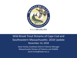 Wild Brook Trout Streams of Cape Cod and
Southeastern Massachusetts: 2018 Update
November 14, 2018
Steve Hurley, Southeast District Fisheries Manager
Massachusetts Division of Fisheries and Wildlife
steve.hurley@state.ma.us
 