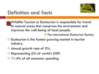 Definition and facts Wildlife Tourism or Ecotourism is responsible  for  travel to natural areas that conserves the environment and improves the well-being of local people. The International Ecotourism Society Ecotourism is the fastest growing market in tourism industry. Annual growth rate of 5%. Representing 6% of world’s GDP. 11.4% of all consumer spending. 