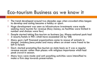 Eco-tourism Business as we know it The trend developed around two decades ago when crowded cities began to develop and outing became a hobby or sport. Huge development was seen as infrastructure investments were made seeking more tourists for revenue (Easy money; as facilities were limited in number and choices were few) People started taking Eco-tourism as business (ex. Khana national park had 3 resorts/hotels in 90’s which have exceeded 25 by ‘08) Many govt./self financed organizations came to rescue of animals in danger. (monkey,bear,snake and many others on street were freed to be left in forest) Govt. started promoting Eco-tourism on state basis as it was a regular revenue earner rather than places with religious importance which had peak crowd in season. Many laws were made and anti poaching activities were intensified to make a firm step towards preservation. 