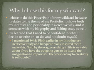I chose to do this PowerPoint for my wildcard because it relates to the theme of my Portfolio. It shows both my interests and personality in a creative way, and it connects with my biography and fishing essay as well.I’ve learned that I need to be confident in what I decide to write on, or do, and not doubt myself. I mentioned Sylvia Plath earlier in my Introductory Reflective Essay and her quote really inspired me to make this; “And by the way, everything in life is writable about if you have the outgoing guts to do it, and the imagination to improvise.  The worst enemy to creativity is self-doubt.”Why I chose this for my wildcard?