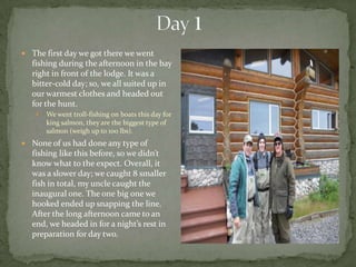 Day 1The first day we got there we went fishing during the afternoon in the bay right in front of the lodge. It was a bitter-cold day; so, we all suited up in our warmest clothes and headed out for the hunt.We went troll-fishing on boats this day for king salmon, they are the biggest type of salmon (weigh up to 100 lbs).None of us had done any type of fishing like this before, so we didn’t know what to the expect. Overall, it was a slower day; we caught 8 smaller fish in total, my uncle caught the inaugural one. The one big one we hooked ended up snapping the line. After the long afternoon came to an end, we headed in for a night’s rest in preparation for day two. 