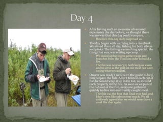 Day 4After having such an awesome all-around experience the day before, we thought there was no way that this day could compare.However, this day really surprised us.The day began with us flying into a riverbank. We stayed there all day, fishing for both silvers and pinks. The fishing was nothing special; the thing that was, was setting up camp.We ended up having to gather twigs and branches from the woods in order to build a fire.The fire was necessary to both keep us warm and to serve as the grill for our meal (we were eating what we caught). Once it was ready I went with the guide to help him prepare the fish. After I filleted each cut of fish he would wrap it up in tin foil, so it could cook properly in the fire. As soon as we pulled the fish out of the fire, everyone gathered quickly to dive into our freshly caught meal.The fish was the best that I had ever had, and I don’t even like salmon very much. We all uniformly agreed that we would never have a meal like that again.