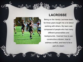 LACROSSE
Being on the Varsity Lacrosse team
for three years taught me a lot about
 working with others. My team was
composed of people who had many
     different personalities and
backgrounds. I learned how to use
   constructive criticism, how to
 address conflict, and how to be a
           part of a team.
 