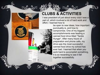 CLUBS & ACTIVITIES
I was president of just about every club I was a
part of, which involved a lot of hard work and
effort. I learned how to
             be open to new ideas, how important
             punctuality is, and how to
             compromise. One of my biggest
             accomplishments was leading a
             canned food drive titled “Tackle
             Hunger”. After many hours of
             preparation and phone calls, my
             drive was the most successful
             canned food drive my school has
             ever had. I learned that when you
             work hard to accomplish something,
             it is so rewarding to see it fall
             together successfully.
 