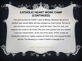 CATHOLIC HEART WORK CAMP
                 (CONTINUED)
  This past summer for CHWC I went to Billings, Montana. My group’s
resident was named Nellie and she changed our lives forever. We had to
   paint the fence around her barn, paint her shed, clean her yard, and
organize the inside of her house. She was more grateful than any resident
   I had ever helped before. At the end of the week, CHWC invited the
residents to attend our nightly program to thank their work groups for their
        service. The following is a video of Nellie’s message to us.



                       CHWC RESIDENT NIGHT
 