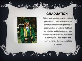 GRADUATION
This is a picture from my high school
 graduation. I considered myself to
be very successful in high school. I
 accomplished everything that I set
my mind to, and I also learned a lot
through my experiences. By the end
  of senior year, I was mature and
ready to handle the responsibilities
             of college.
 