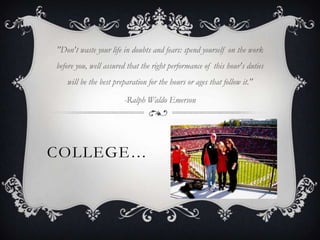 "Don't waste your life in doubts and fears: spend yourself on the work
before you, well assured that the right performance of this hour's duties
   will be the best preparation for the hours or ages that follow it."

                       -Ralph Waldo Emerson




COLLEGE…
 
