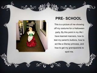 PRE- SCHOOL
This is a picture of me showing
off my costume for a Halloween
 party. By this point in my life I
have learned manners, how to
test my parent’s buttons, how to
act like a Disney princess, and
how to get my grandparents to
            spoil me.
 