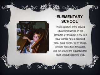 ELEMENTARY
     SCHOOL
  This is a picture of me playing
    educational games on the
computer. By this point in my life I
  have learned how to read and
write, make friends, tie my shoes,
 compete with others for grades,
and run around the playground for
  hours without becoming tired.
 