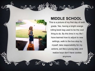MIDDLE SCHOOL
This is a picture of my first day of sixth
  grade. Yes, having a bright orange
 rolling book bag used to be the cool
  thing to do. By this time in my life I
  have learned how to adjust to new
   settings, walk to the bus stop by
   myself, take responsibility for my
  actions, act like a young lady, and
    realize boys don’t have cooties
               anymore.
 