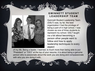 GWINNETT STUDENT
                                      LEADERSHIP TEAM
                                    Gwinnett Student Leadership Team
                                    (GSLT) was, by far, the best
                                    organization I had the privilege of
                                    being a part of in high school. I was
                                    chosen as one of three students to
                                    represent my school. GSLT taught
                                    me a lot about becoming a
                                    person other people want to
                                    follow and how to apply
                                    leadership techniques to every
                                    aspect
of my life. Being a leader, I learned, is much more than being able to put
“President” or “CEO” at the top of your resume, it is about being a genuine
person who is passionate about the work you are doing and compassionate
with who you are doing it with.
 