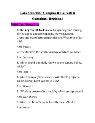 Tata Crucible Campus Quiz, 2013

                   Guwahati Regional

Wild Card Round 1:
   1. The Veyron EB 16.4 is a mid-engined grand touring
   car, designed and developed by the Volkswagen
   Group and manufactured in Molsheim. What type of car
   it is?
   Ans: Bugatti
   2. ‘The Borse’ is the stock exchange of which country?
   Ans: Germany.
   3. Which brand is initially known as the ‘Canary Yellow
   sticky’?
   Ans: Post-it.
   4. Which company is associated with the 1st project of
   Electric street Light system in USA?
   Ans: Siemens
   5. “ Work In progress’ is a book by which entrepreneur?
   Ans: Walt Disney
   6. Which car brand’s name literally means ‘I roll’?
   Ans: Volvo
 